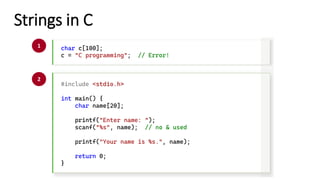 Strings in C
char c[100];
c = "C programming"; // Error!
#include <stdio.h>
int main() {
char name[20];
printf("Enter name: ");
scanf("%s", name); // no & used
printf("Your name is %s.", name);
return 0;
}
1
2
 