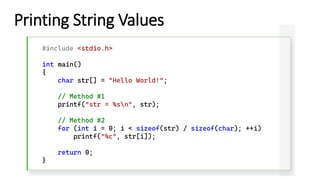 Printing String Values
#include <stdio.h>
int main()
{
char str[] = "Hello World!";
// Method #1
printf("str = %sn", str);
// Method #2
for (int i = 0; i < sizeof(str) / sizeof(char); ++i)
printf("%c", str[i]);
return 0;
}
 