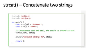 strcat() – Concatenate two strings
#include <stdio.h>
#include <string.h>
int main() {
char str1[20] = "Mohamed ";
char str2[] = "Gamal";
// Concatenate str1 and str2, the result is stored in str1.
strcat(str1, str2);
printf("Concated String: %s", str1);
return 0;
}
 