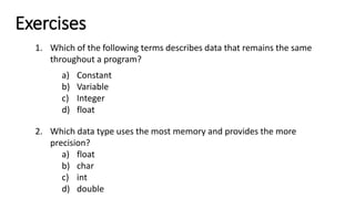 Exercises
1. Which of the following terms describes data that remains the same
throughout a program?
a) Constant
b) Variable
c) Integer
d) float
2. Which data type uses the most memory and provides the more
precision?
a) float
b) char
c) int
d) double
 