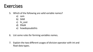 Exercises
5. Which of the following are valid variable names?
a) sam
b) SAM
c) hi_cost
d) 9%d4
e) howdoyoudothis
6. List some rules for forming variables names.
7. Explain the two different usages of division operator with int and
float data types.
 