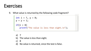 Exercises
9. What value is returned by the following code fragment?
int i = 7, y = 0;
y = y + i;
if(i < 8)
printf("The value is less than eight.n");
a) 7
b) The value is less than eight.
c) 8
d) No value is returned, since the test is false.
 