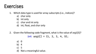 Exercises
1. Which data type is used for array subscripts (i.e., indices)?
a) char only
b) int only
c) char and int only
d) int, float, and char only
2. Given the following code fragment, what is the value of arg1[5]?
int arg1[] = {1, 2, 3, 4, 5};
a) 0
b) 4
c) 5
d) Not a meaningful value.
 