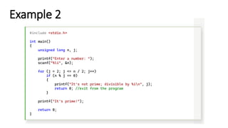 Example 2
#include <stdio.h>
int main()
{
unsigned long n, j;
printf("Enter a number: ");
scanf("%li", &n);
for (j = 2; j <= n / 2; j++)
if (n % j == 0)
{
printf("It's not prime; divisible by %in", j);
return 0; //exit from the program
}
printf("It's prime!");
return 0;
}
 
