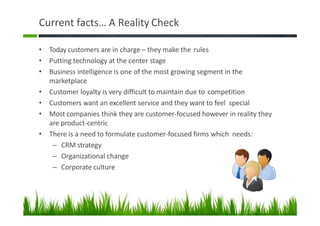 Current facts… A Reality Check
• Today customers are in charge – they make the rules
• Putting technology at the center stage
• Business intelligence is one of the most growing segment in the
marketplace
• Customer loyalty is very difficult to maintain due to competition
• Customers want an excellent service and they want to feel special
• Most companies think they are customer-focused however in reality they
are product-centric
• There is a need to formulate customer-focused firms which needs:
– CRM strategy
– Organizational change
– Corporate culture
9
 