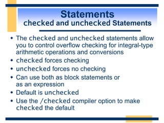 Statements
checked and unchecked Statements
 The checked and unchecked statements allow
you to control overflow checking for integral-type
arithmetic operations and conversions
 checked forces checking
 unchecked forces no checking
 Can use both as block statements or
as an expression
 Default is unchecked
 Use the /checked compiler option to make
checked the default
 