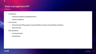 18
www.luxoft.com
State management API
Features
• Consistency
• eventual consistency (default behavior)
• strong consistency
• Concurrency
• first-write-wins (ETag support is required either by store or through Dapr emulation)
• last-write-wins
• Bulk operations
• not transactional
• transactional
 