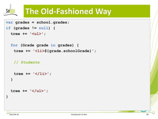The Old-Fashioned Way
var grades = school.grades;
if (grades != null) {
  tree += '<ul>';

     for (Grade grade in grades) {
      tree += '<li>${grade.schoolGrade}';

         // Students

         tree += '</li>';
     }

     tree += '</ul>';
}



    2013-04-10                Introduction to Dart   66
 