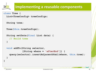 Implementing a reusable components
class Tree {
  List<TreeConfig> treeConfigs;

     String tree;

     Tree(this.treeConfigs);

     String setData(final List data) {
       // Build tree
     }

     void addTo(String selector,
                [String where = 'afterEnd']) {
       query(selector).insertAdjacentHtml(where, this.tree);
     }
}


    2013-04-10                 Introduction to Dart            85
 