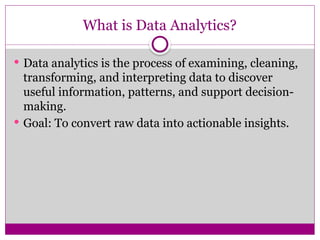 What is Data Analytics?
 Data analytics is the process of examining, cleaning,
transforming, and interpreting data to discover
useful information, patterns, and support decision-
making.
 Goal: To convert raw data into actionable insights.
 