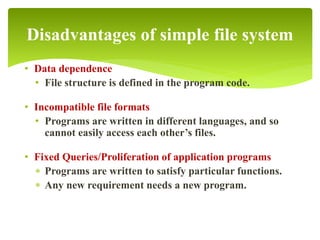 • Data dependence
• File structure is defined in the program code.
• Incompatible file formats
• Programs are written in different languages, and so
cannot easily access each other’s files.
• Fixed Queries/Proliferation of application programs
 Programs are written to satisfy particular functions.
 Any new requirement needs a new program.
Disadvantages of simple file system
 