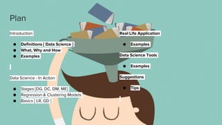 Plan
Introduction
● Definitions [ Data Science ]
● What, Why and How
● Examples
Data Science - In Action
● Stages [DG, DC, DM, ME]
● Regression & Clustering Models
● Basics [ LR, GD ]
Real Life Application
● Examples
Data Science Tools
● Examples
Suggestions
● Tips
 