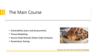 The Main Course
• Vulnerability Scans and Assessments
• Threat Modelling
• Secure Code Reviews (Static Code Analysis)
• Penetration Testing
Pushing Left, Like a Boss, Tanya Janca, DevSecCon 2018 Singapore
 