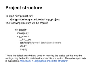 Project structure
To start new project run:
    django-admin.py startproject my_project
The following structure will be created

         my_project/
           manage.py
           my_project/
             __init__.py
             settings.py # project settings reside here
             urls.py
             wsgi.py

This is the default created and good for learning the basics but this way the
settings may be hard to maintain for project in production. Alternative approach
is available at http://ilian.i-n-i.org/django-project-file-structure/.
 