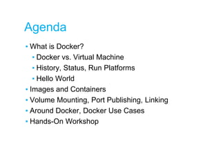 Agenda
▪ What is Docker?
▪ Docker vs. Virtual Machine
▪ History, Status, Run Platforms
▪ Hello World
▪ Images and Containers
▪ Volume Mounting, Port Publishing, Linking
▪ Around Docker, Docker Use Cases
▪ Hands-On Workshop
 