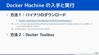 136Introduction to Docker Basic Course
Docker Machine の入手と実行
‣ 方法１：バイナリのダウンロード
• https://github.com/docker/machine/releases/
$ curl -L https://github.com/docker/machine/releases/download/v0.4.1/docker-machine_linux-amd64 > ¥
/usr/local/bin/docker-machine
$ sudo chmod +x /usr/local/bin/docker-machine
‣ 方法２：Docker Toolbox
 