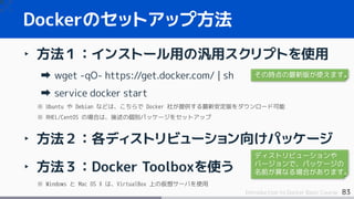 83Introduction to Docker Basic Course
‣ 方法１：インストール用の汎用スクリプトを使用
wget -qO- https://get.docker.com/ | sh
service docker start
※ Ubuntu や Debian などは、こちらで Docker 社が提供する最新安定版をダウンロード可能
※ RHEL/CentOS の場合は、後述の個別パッケージをセットアップ
‣ 方法２：各ディストリビューション向けパッケージ
‣ 方法３：Docker Toolboxを使う
※ Windows と Mac OS X は、VirtualBox 上の仮想サーバを使用
Dockerのセットアップ方法
その時点の最新版が使えます。
ディストリビューションや
バージョンで、パッケージの
名前が異なる場合があります。
 