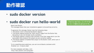 31Introduction to Docker Basic Course
‣ sudo docker version
‣ sudo docker run hello-world
動作確認
Hello from Docker.
This message shows that your installation appears to be working correctly.
To generate this message, Docker took the following steps:
1. The Docker client contacted the Docker daemon.
2. The Docker daemon pulled the "hello-world" image from the Docker Hub.
(Assuming it was not already locally available.)
3. The Docker daemon created a new container from that image which runs the
executable that produces the output you are currently reading.
4. The Docker daemon streamed that output to the Docker client, which sent it
to your terminal.
To try something more ambitious, you can run an Ubuntu container with:
$ docker run -it ubuntu bash
For more examples and ideas, visit:
http://docs.docker.com/userguide/
「hello-world」コンテナは
テストで使われるものです。
 
