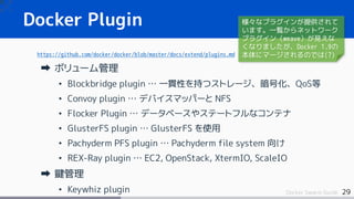 29Docker Swarm Guide
Docker Plugin
https://github.com/docker/docker/blob/master/docs/extend/plugins.md
ボリューム管理
• Blockbridge plugin … 一貫性を持つストレージ、暗号化、QoS等
• Convoy plugin … デバイスマッパーと NFS
• Flocker Plugin … データベースやステートフルなコンテナ
• GlusterFS plugin … GlusterFS を使用
• Pachyderm PFS plugin … Pachyderm file system 向け
• REX-Ray plugin … EC2, OpenStack, XtermIO, ScaleIO
鍵管理
• Keywhiz plugin
様々なプラグインが提供されて
います。一覧からネットワーク
プラグイン（weave）が見えな
くなりましたが、Docker 1.9の
本体にマージされるのでは(?)
 