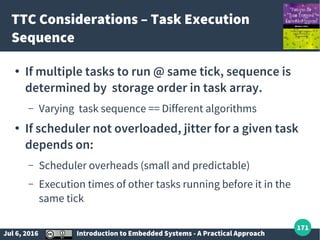 Jul 6, 2016 Introduction to Embedded Systems - A Practical Approach
171
TTC Considerations – Task Execution
Sequence
● If multiple tasks to run @ same tick, sequence is
determined by storage order in task array.
– Varying task sequence == Different algorithms
● If scheduler not overloaded, jitter for a given task
depends on:
– Scheduler overheads (small and predictable)
– Execution times of other tasks running before it in the
same tick
 