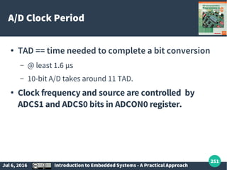 Jul 6, 2016 Introduction to Embedded Systems - A Practical Approach
251
A/D Clock Period
● TAD == time needed to complete a bit conversion
– @ least 1.6 µs
– 10-bit A/D takes around 11 TAD.
● Clock frequency and source are controlled by
ADCS1 and ADCS0 bits in ADCON0 register.
 