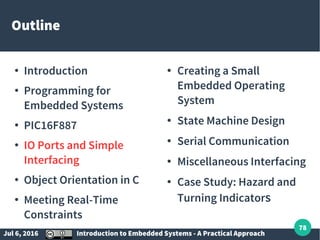 Jul 6, 2016 Introduction to Embedded Systems - A Practical Approach
78
Outline
●
Introduction
●
Programming for
Embedded Systems
●
PIC16F887
●
IO Ports and Simple
Interfacing
●
Object Orientation in C
●
Meeting Real-Time
Constraints
● Creating a Small
Embedded Operating
System
● State Machine Design
● Serial Communication
● Miscellaneous Interfacing
● Case Study: Hazard and
Turning Indicators
 