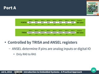 Jul 6, 2016 Introduction to Embedded Systems - A Practical Approach
80
Port A
● Controlled by TRISA and ANSEL registers
– ANSEL determine if pins are analog inputs or digital IO
● Only RA0 to RA5
 