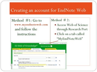 Creating an account for EndNote Web Method  #1: Go to  www.myendnoteweb.com and follow the instructions  Method  # 2: Access Web of Science through Research Port Click on a tab called “ MyEndNoteWeb” 
