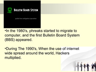 •In the 1980's, phreaks started to migrate to 
computer, and the first Bulletin Board System 
(BBS) appeared. 
•During The 1990's, When the use of internet 
wide spread around the world, Hackers 
multiplied. 
 