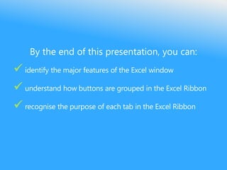 By the end of this presentation, you can:
 identify the major features of the Excel window
 understand how buttons are grouped in the Excel Ribbon
 recognise the purpose of each tab in the Excel Ribbon
 