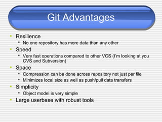 Git Advantages
• Resilience
 No one repository has more data than any other
• Speed
 Very fast operations compared to other VCS (I’m looking at you
CVS and Subversion)
• Space
 Compression can be done across repository not just per file
 Minimizes local size as well as push/pull data transfers
• Simplicity
 Object model is very simple
• Large userbase with robust tools
 