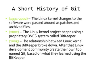 A Short History of Git
• (1991-2002) – The Linux kernel changes to the
  software were passed around as patches and
  archived files.
• (2002) – The Linux kernel project began using a
  proprietary DVCS system called BitKeeper.
• (2005) – The relationship between Linux kernel
  and the BitKeeper broke down. After that Linux
  development community create their own tool
  named Git, based on what they learned using the
  BitKeeper.
 
