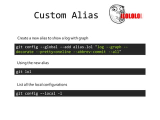 Custom Alias

Create a new alias to show a log with graph

git config --global --add alias.lol "log --graph --
decorate --pretty=oneline --abbrev-commit --all"

Using the new alias

git lol


List all the local configurations

git config –-local -l
 