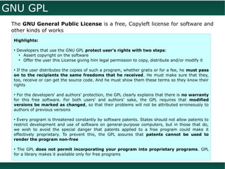 GNU GPL
 The GNU General Public License is a free, Copyleft license for software and
 other kinds of works
 Highlights:

 ●
     Developers that use the GNU GPL protect user's rights with two steps:
      ●
        Assert copyright on the software
      ●
        Offer the user this License giving him legal permission to copy, distribute and/or modify it

 ●
   If the user distributes the copies of such a program, whether gratis or for a fee, he must pass
 on to the recipients the same freedoms that he received. He must make sure that they,
 too, receive or can get the source code. And he must show them these terms so they know their
 rights

 ●
   For the developers' and authors' protection, the GPL clearly explains that there is no warranty
 for this free software. For both users' and authors' sake, the GPL requires that modified
 versions be marked as changed, so that their problems will not be attributed erroneously to
 authors of previous versions

 ●
  Every program is threatened constantly by software patents. States should not allow patents to
 restrict development and use of software on general-purpose computers, but in those that do,
 we wish to avoid the special danger that patents applied to a free program could make it
 effectively proprietary. To prevent this, the GPL assures that patents cannot be used to
 render the program non-free

 ●
   The GPL does not permit incorporating your program into proprietary programs. GPL
 for a library makes it available only for free programs
 