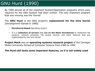 GNU Hurd (1990)
 By 1990 almost all of the important System/Application programs which were
 required for the GNU System had been written. The only important program
 that was missing was the 'Kernel'

 The GNU Hurd is the GNU project's replacement for the Unix kernel
 (Development started in 1990)
    ●
        Microkernel Based Operating system

    ●
        It is a collection of servers that run on the Mach microkernel to implement file
        systems, network protocols, file access control, and other features that are
        implemented by the Unix kernel

 Project Mach was an operating systems research project of the Carnegie
 Mellon University School of Computer Science from 1985 to 1994

 The Hurd still lacks some important features, so it is not widely used
 