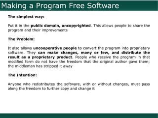 Making a Program Free Software
 The simplest way:

 Put it in the public domain, uncopyrighted. This allows people to share the
 program and their improvements

 The Problem:

 It also allows uncooperative people to convert the program into proprietary
 software. They can make changes, many or few, and distribute the
 result as a proprietary product. People who receive the program in that
 modified form do not have the freedom that the original author gave them;
 the middleman has stripped it away

 The Intention:

 Anyone who redistributes the software, with or without changes, must pass
 along the freedom to further copy and change it
 