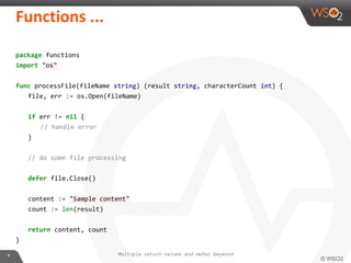 package functions
import "os"
func processFile(fileName string) (result string, characterCount int) {
file, err := os.Open(fileName)
if err != nil {
// handle error
}
// do some file processing
defer file.Close()
content := "Sample content"
count := len(result)
return content, count
}
Multiple return values and defer keyword
 