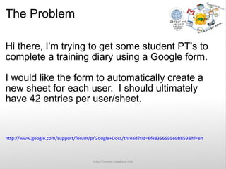 The Problem Hi there, I'm trying to get some student PT's to complete a training diary using a Google form. I would like the form to automatically create a new sheet for each user.  I should ultimately have 42 entries per user/sheet. http://www.google.com/support/forum/p/Google+Docs/thread?tid=6fe8356595e9b859&hl=en http://mashe.hawksey.info 