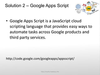 Solution 2 – Google Apps Script  Google Apps Script is a JavaScript cloud scripting language that provides easy ways to automate tasks across Google products and third party services. http://code.google.com/googleapps/appsscript/ http://mashe.hawksey.info 