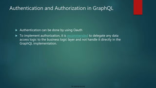 For internal use only
Authentication and Authorization in GraphQL
 Authentication can be done by using Oauth
 To implement authorization, it is recommended to delegate any data
access logic to the business logic layer and not handle it directly in the
GraphQL implementation.
 