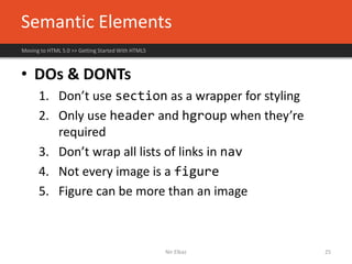 Semantic Elements
Moving to HTML 5.0 >> Getting Started With HTML5
Nir Elbaz 25
• DOs & DONTs
1. Don’t use section as a wrapper for styling
2. Only use header and hgroup when they’re
required
3. Don’t wrap all lists of links in nav
4. Not every image is a figure
5. Figure can be more than an image
 