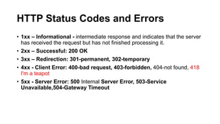 HTTP Status Codes and Errors
• 1xx – Informational - intermediate response and indicates that the server
has received the request but has not finished processing it.
• 2xx – Successful: 200 OK
• 3xx – Redirection: 301-permanent, 302-temporary
• 4xx - Client Error: 400-bad request, 403-forbidden, 404-not found, 418
I'm a teapot
• 5xx - Server Error: 500 Internal Server Error, 503-Service
Unavailable,504-Gateway Timeout

 