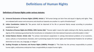 Definitions of Human Rights
Definitions of Human Rights under various statutes:
1) Universal Declaration of Human Rights (UDHR): Article 1: "All human beings are born free and equal in dignity and rights. They
are endowed with reason and conscience and should act towards one another in a spirit of brotherhood."
2) Indian Constitution: Article 21: "No person shall be deprived of his life or personal liberty except according to procedure
established by law."
3) Protection of Human Rights Act (PHRA), 1993: Section 2(d): "‘Human rights’ means the rights relating to life, liberty, equality and
dignity of the individual guaranteed by the Constitution or embodied in the International Covenants and enforceable in India."
4) United Nations Charter: Article 1(3): "To achieve international cooperation in solving international problems of an economic,
social, cultural, or humanitarian character, and in promoting respect for human rights and fundamental freedoms for all without
distinction as to race, sex, language, or religion."
5) Guiding Principles on Business and Human Rights (UNGPs): Principle 1: "The State has the primary responsibility to protect
human rights, and business enterprises have a responsibility to respect human rights.
 