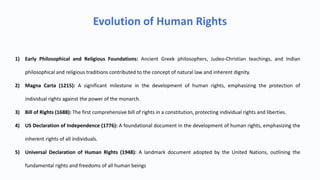 Evolution of Human Rights
1) Early Philosophical and Religious Foundations: Ancient Greek philosophers, Judeo-Christian teachings, and Indian
philosophical and religious traditions contributed to the concept of natural law and inherent dignity.
2) Magna Carta (1215): A significant milestone in the development of human rights, emphasizing the protection of
individual rights against the power of the monarch.
3) Bill of Rights (1688): The first comprehensive bill of rights in a constitution, protecting individual rights and liberties.
4) US Declaration of Independence (1776): A foundational document in the development of human rights, emphasizing the
inherent rights of all individuals.
5) Universal Declaration of Human Rights (1948): A landmark document adopted by the United Nations, outlining the
fundamental rights and freedoms of all human beings
 