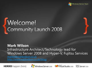 Welcome! Community Launch 2008Mark WilsonInfrastructure Architect/Technology lead for Windows Server 2008 and Hyper-V, Fujitsu Servicesmarkw@markwilson.co.ukhttp://www.markwilson.co.uk/blog/{}