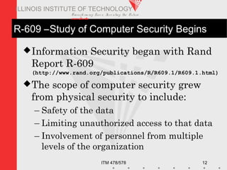 Transfo rm ing Live s. Inve nting the Future .
www.iit.edu
ITM 478/578 12
ILLINOIS INSTITUTE OF TECHNOLOGY
R-609 –Study of Computer Security Begins
Information Security began with Rand
Report R-609
(http://www.rand.org/publications/R/R609.1/R609.1.html)
The scope of computer security grew
from physical security to include:
– Safety of the data
– Limiting unauthorized access to that data
– Involvement of personnel from multiple
levels of the organization
 