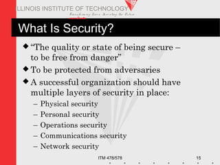 Transfo rm ing Live s. Inve nting the Future .
www.iit.edu
ITM 478/578 15
ILLINOIS INSTITUTE OF TECHNOLOGY
What Is Security?
 “The quality or state of being secure –
to be free from danger”
 To be protected from adversaries
 A successful organization should have
multiple layers of security in place:
– Physical security
– Personal security
– Operations security
– Communications security
– Network security
 