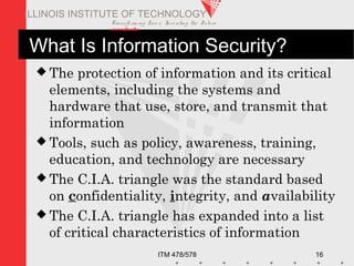 Transfo rm ing Live s. Inve nting the Future .
www.iit.edu
ITM 478/578 16
ILLINOIS INSTITUTE OF TECHNOLOGY
What Is Information Security?
 The protection of information and its critical
elements, including the systems and
hardware that use, store, and transmit that
information
 Tools, such as policy, awareness, training,
education, and technology are necessary
 The C.I.A. triangle was the standard based
on confidentiality, integrity, and availability
 The C.I.A. triangle has expanded into a list
of critical characteristics of information
 