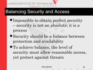 Transfo rm ing Live s. Inve nting the Future .
www.iit.edu
ITM 478/578 22
ILLINOIS INSTITUTE OF TECHNOLOGY
Balancing Security and Access
Impossible to obtain perfect security
– security is not an absolute; it is a
process
Security should be a balance between
protection and availability
To achieve balance, the level of
security must allow reasonable access,
yet protect against threats
 