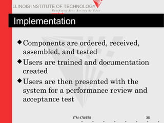 Transfo rm ing Live s. Inve nting the Future .
www.iit.edu
ITM 478/578 35
ILLINOIS INSTITUTE OF TECHNOLOGY
Implementation
Components are ordered, received,
assembled, and tested
Users are trained and documentation
created
Users are then presented with the
system for a performance review and
acceptance test
 